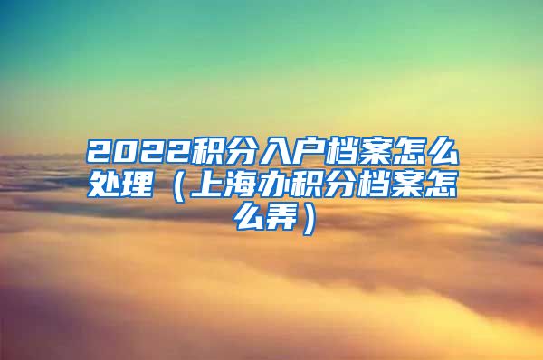 2022积分入户档案怎么处理（上海办积分档案怎么弄）