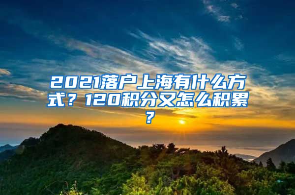 2021落户上海有什么方式？120积分又怎么积累？