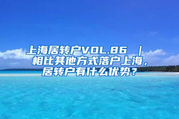 上海居转户VOL.86 ｜ 相比其他方式落户上海，居转户有什么优势？