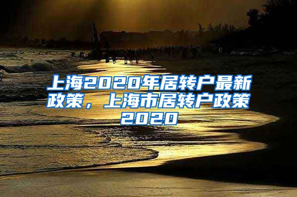 上海2020年居转户最新政策，上海市居转户政策2020