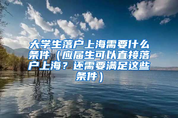 大学生落户上海需要什么条件（应届生可以直接落户上海？还需要满足这些条件）