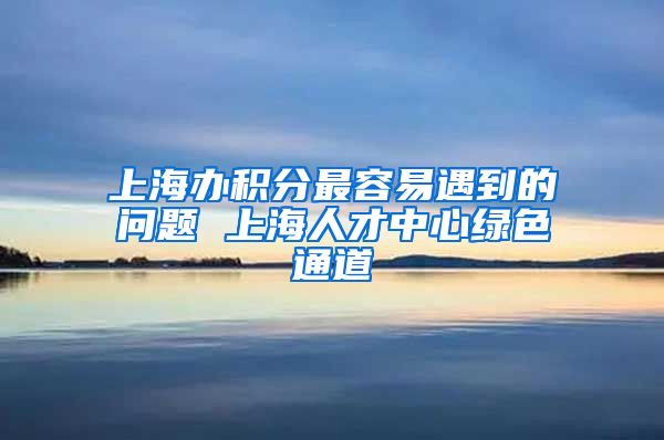 上海办积分最容易遇到的问题 上海人才中心绿色通道