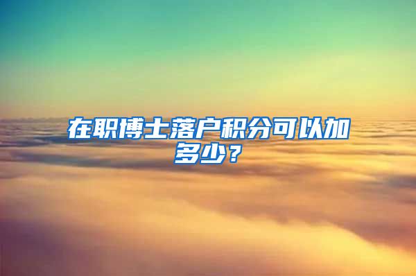 在职博士落户积分可以加多少？