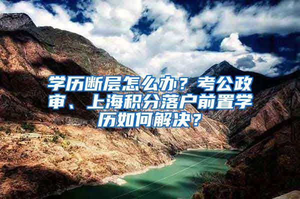 学历断层怎么办？考公政审、上海积分落户前置学历如何解决？