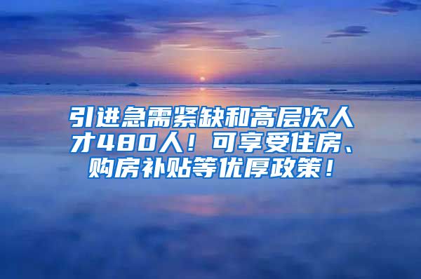 引进急需紧缺和高层次人才480人！可享受住房、购房补贴等优厚政策！