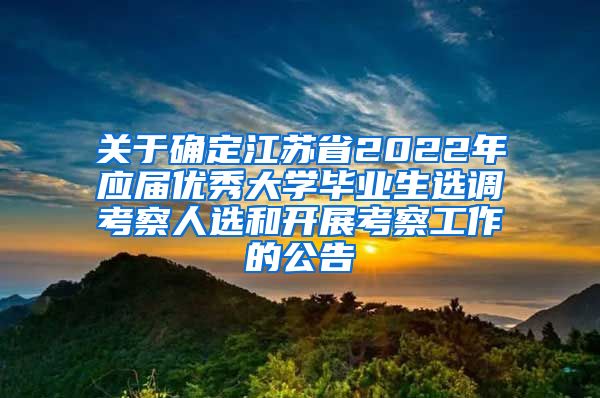 关于确定江苏省2022年应届优秀大学毕业生选调考察人选和开展考察工作的公告