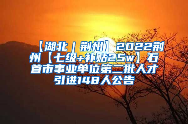 【湖北｜荆州】2022荆州【七级+补贴25w】石首市事业单位第二批人才引进148人公告
