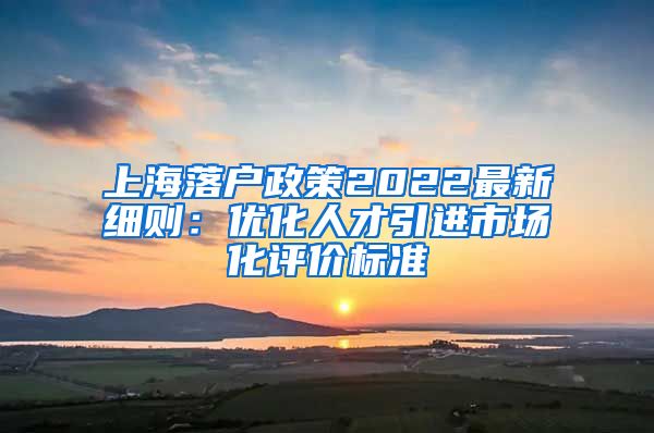上海落户政策2022最新细则：优化人才引进市场化评价标准
