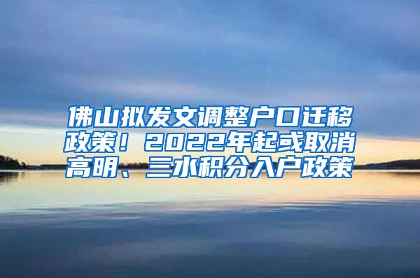 佛山拟发文调整户口迁移政策！2022年起或取消高明、三水积分入户政策