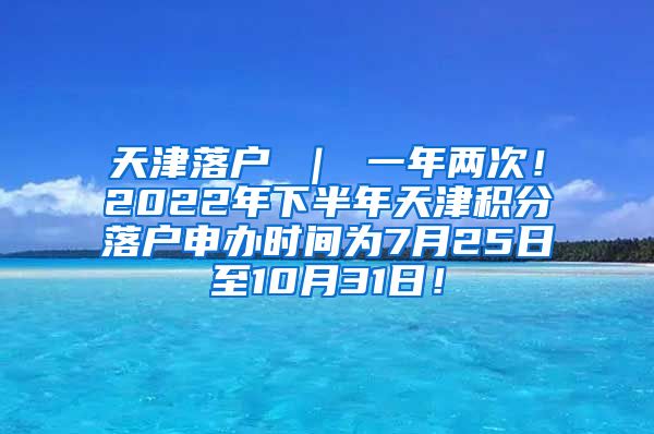 天津落户 ｜ 一年两次！2022年下半年天津积分落户申办时间为7月25日至10月31日！