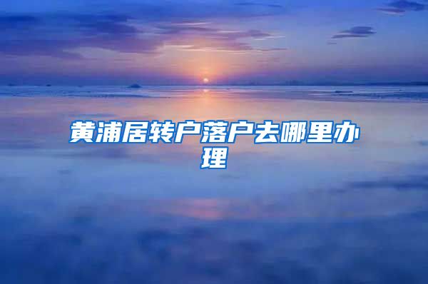 黄浦居转户落户去哪里办理