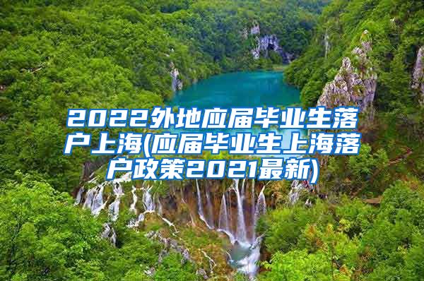 2022外地应届毕业生落户上海(应届毕业生上海落户政策2021最新)