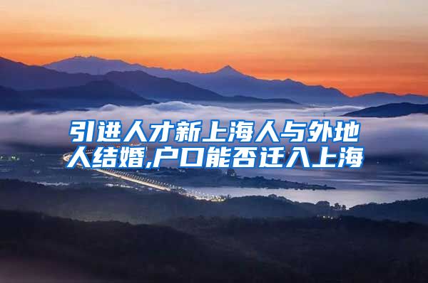 引进人才新上海人与外地人结婚,户口能否迁入上海