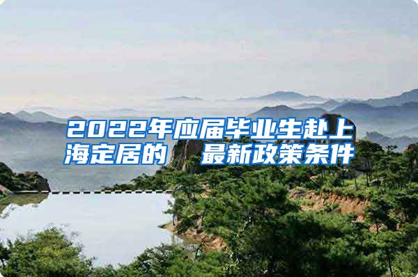 2022年应届毕业生赴上海定居的  最新政策条件