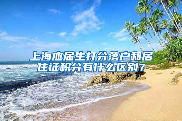 上海应届生打分落户和居住证积分有什么区别？