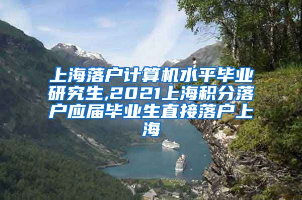 上海落户计算机水平毕业研究生,2021上海积分落户应届毕业生直接落户上海