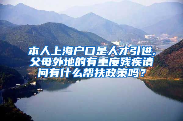 本人上海户口是人才引进,父母外地的有重度残疾请问有什么帮扶政策吗？