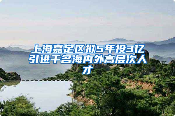 上海嘉定区拟5年投3亿引进千名海内外高层次人才