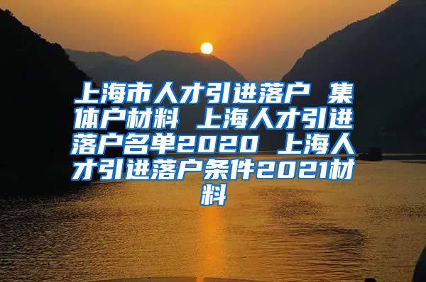 上海市人才引进落户 集体户材料 上海人才引进落户名单2020 上海人才引进落户条件2021材料