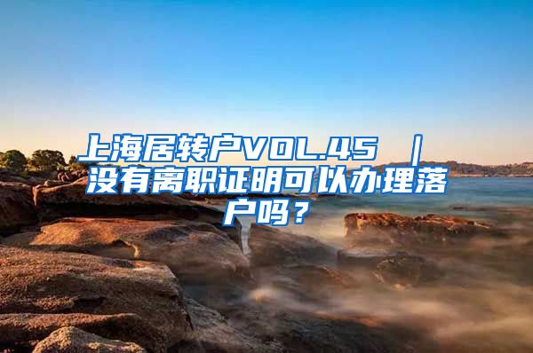上海居转户VOL.45 ｜ 没有离职证明可以办理落户吗？