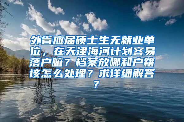 外省应届硕士生无就业单位，在天津海河计划容易落户嘛？档案放哪和户籍该怎么处理？求详细解答 ？