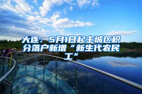 大连：5月1日起主城区积分落户新增“新生代农民工”