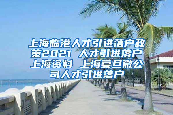 上海临港人才引进落户政策2021 人才引进落户上海资料 上海复旦微公司人才引进落户