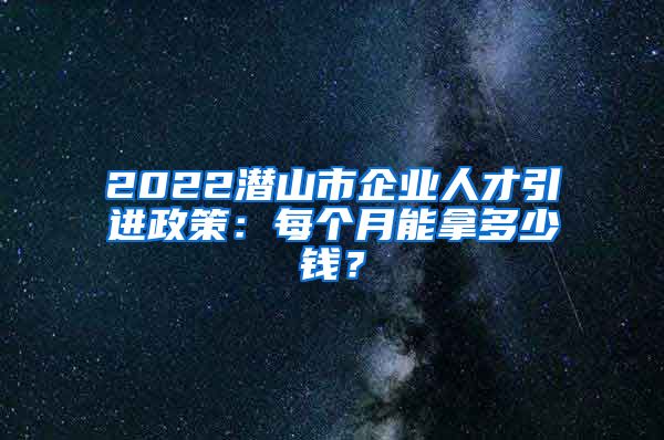 2022潜山市企业人才引进政策：每个月能拿多少钱？