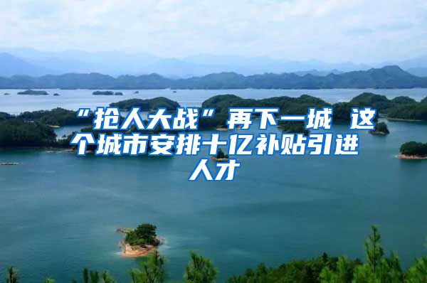 “抢人大战”再下一城 这个城市安排十亿补贴引进人才