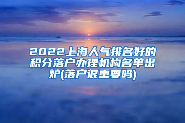 2022上海人气排名好的积分落户办理机构名单出炉(落户很重要吗)