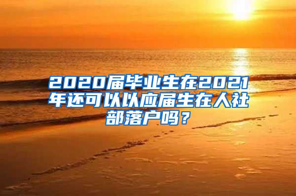 2020届毕业生在2021年还可以以应届生在人社部落户吗？