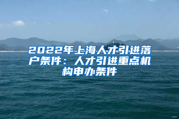 2022年上海人才引进落户条件：人才引进重点机构申办条件