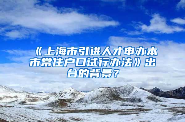 《上海市引进人才申办本市常住户口试行办法》出台的背景？