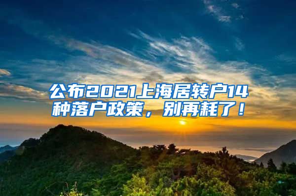 公布2021上海居转户14种落户政策，别再耗了！