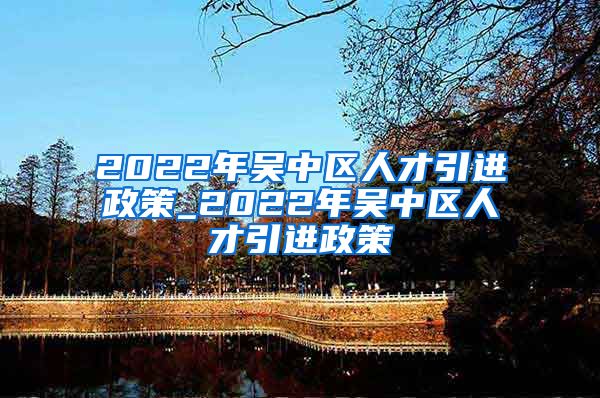 2022年吴中区人才引进政策_2022年吴中区人才引进政策