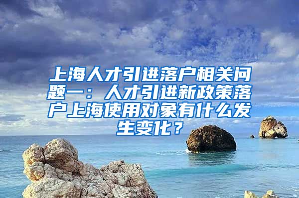 上海人才引进落户相关问题一：人才引进新政策落户上海使用对象有什么发生变化？