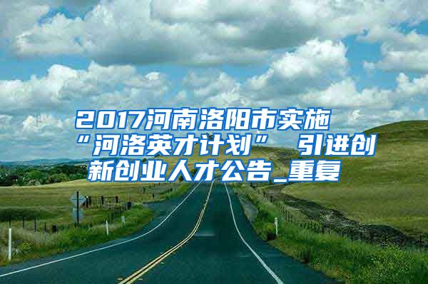 2017河南洛阳市实施“河洛英才计划” 引进创新创业人才公告_重复