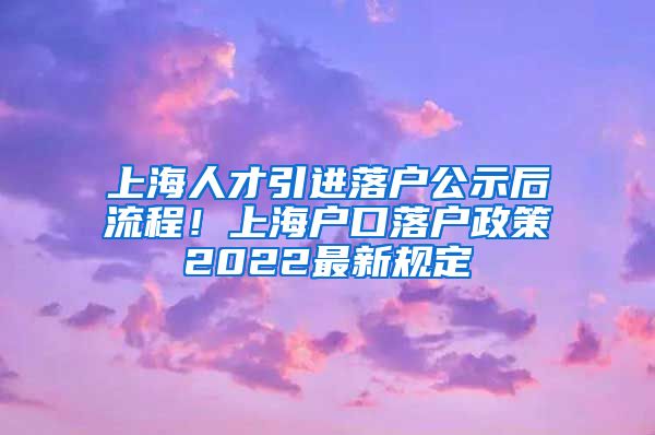 上海人才引进落户公示后流程！上海户口落户政策2022最新规定