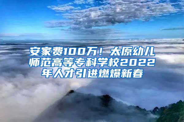 安家费100万！太原幼儿师范高等专科学校2022年人才引进燃爆新春