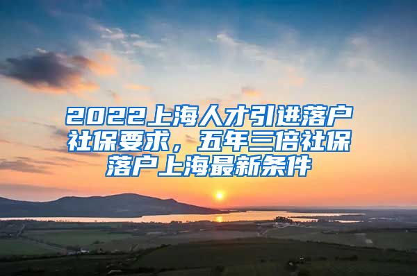 2022上海人才引进落户社保要求，五年三倍社保落户上海最新条件