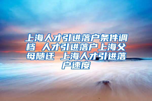 上海人才引进落户条件调档 人才引进落户上海父母随迁 上海人才引进落户速度