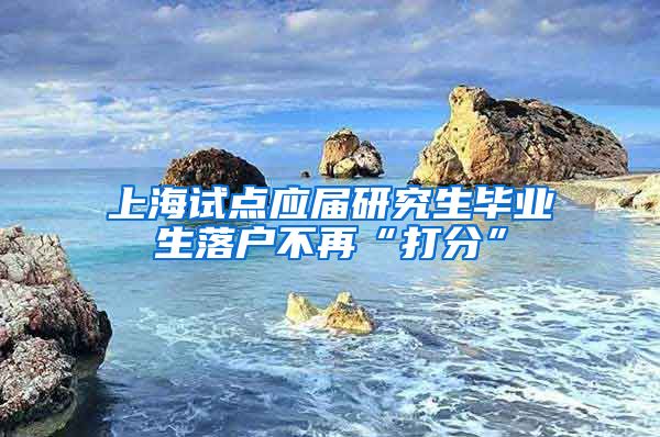 上海试点应届研究生毕业生落户不再“打分”