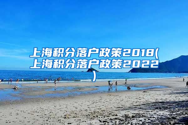 上海积分落户政策2018(上海积分落户政策2022)