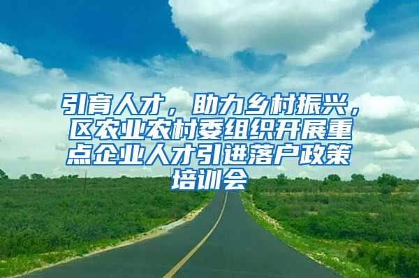 引育人才，助力乡村振兴，区农业农村委组织开展重点企业人才引进落户政策培训会