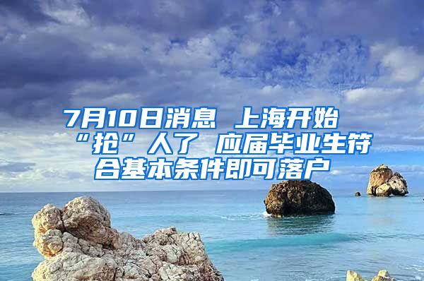 7月10日消息 上海开始“抢”人了 应届毕业生符合基本条件即可落户