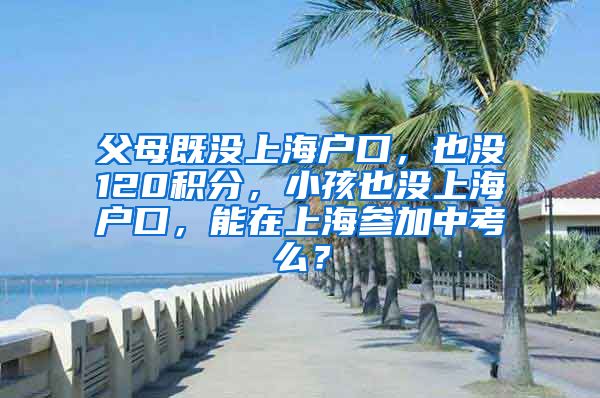 父母既没上海户口，也没120积分，小孩也没上海户口，能在上海参加中考么？