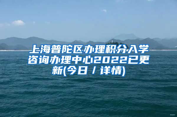 上海普陀区办理积分入学咨询办理中心2022已更新(今日／详情)