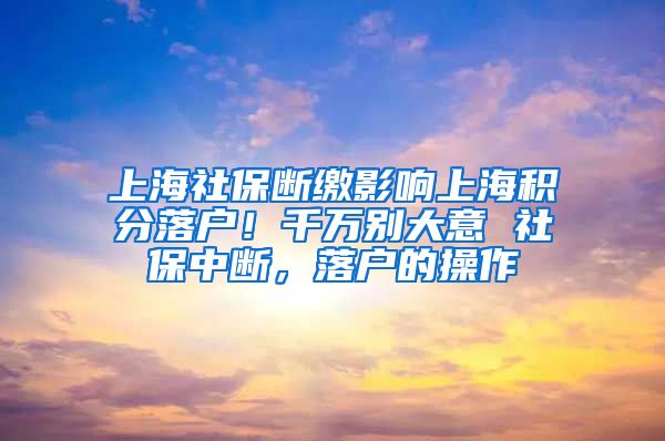 上海社保断缴影响上海积分落户！千万别大意 社保中断，落户的操作