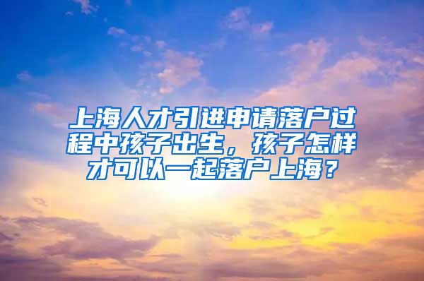 上海人才引进申请落户过程中孩子出生，孩子怎样才可以一起落户上海？
