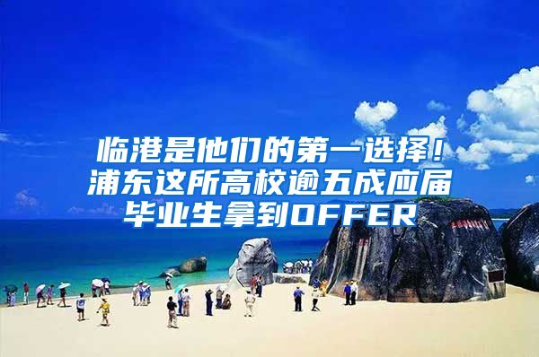 临港是他们的第一选择！浦东这所高校逾五成应届毕业生拿到OFFER